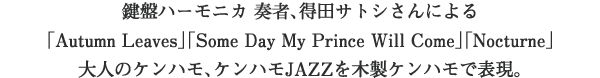 鍵盤ハーモニカ 奏者、得田サトシさんによる
「Autumn Leaves」「Some Day My Prince Will Come」「Nocturne」大人のケンハモ、ケンハモJAZZを木製ケンハモで表現。