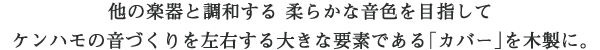 他の楽器と調和する 柔らかな音色を目指してケンハモの音づくりを左右する大きな要素である「カバー」を木製に。