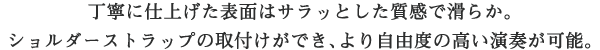 丁寧に仕上げた表面はサラッとした質感で滑らか。ショルダーストラップの取付けができ、より自由度の高い演奏が可能。